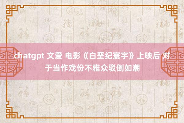 chatgpt 文爱 电影《白垩纪寰宇》上映后 对于当作戏份不雅众驳倒如潮