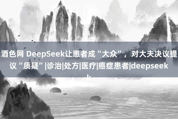 酒色网 DeepSeek让患者成“大众”,对大夫决议提议“质疑”|诊治|处方|医疗|癌症患者|deepseek