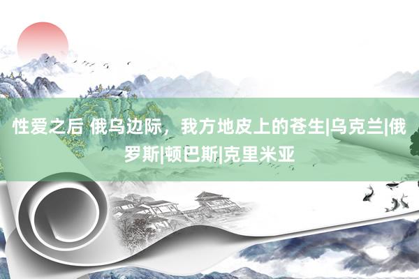 性爱之后 俄乌边际,我方地皮上的苍生|乌克兰|俄罗斯|顿巴斯|克里米亚