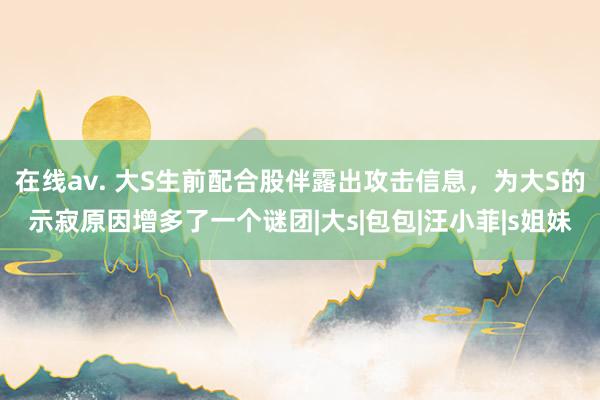 在线av. 大S生前配合股伴露出攻击信息,为大S的示寂原因增多了一个谜团|大s|包包|汪小菲|s姐妹