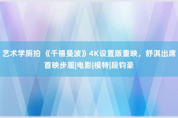 艺术学厕拍 《千禧曼波》4K设置版重映,舒淇出席首映步履|电影|模特|段钧豪