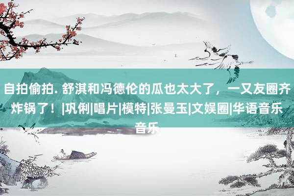 自拍偷拍. 舒淇和冯德伦的瓜也太大了,一又友圈齐炸锅了!|巩俐|唱片|模特|张曼玉|文娱圈|华语音乐