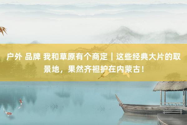户外 品牌 我和草原有个商定|这些经典大片的取景地,果然齐袒护在内蒙古!