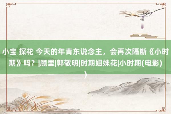 小宝 探花 今天的年青东说念主,会再次隔断《小时期》吗?|顾里|郭敬明|时期姐妹花|小时期(电影)