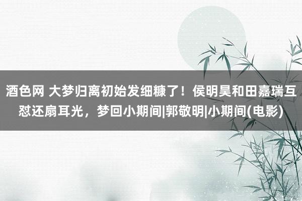 酒色网 大梦归离初始发细糠了!侯明昊和田嘉瑞互怼还扇耳光,梦回小期间|郭敬明|小期间(电影)