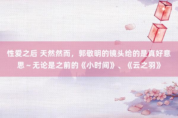 性爱之后 天然然而，郭敬明的镜头给的是真好意思～无论是之前的《小时间》、《云之羽》