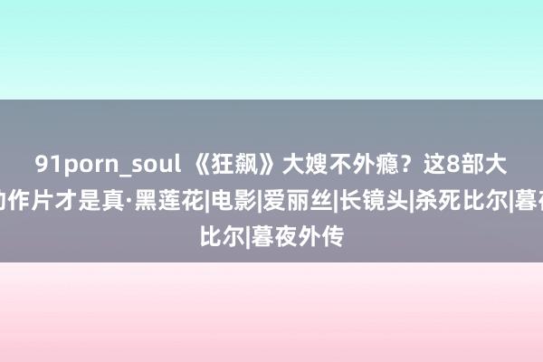 91porn_soul 《狂飙》大嫂不外瘾?这8部大女主动作片才是真·黑莲花|电影|爱丽丝|长镜头|杀死比尔|暮夜外传