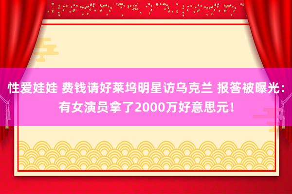 性爱娃娃 费钱请好莱坞明星访乌克兰 报答被曝光:有女演员拿了2000万好意思元!