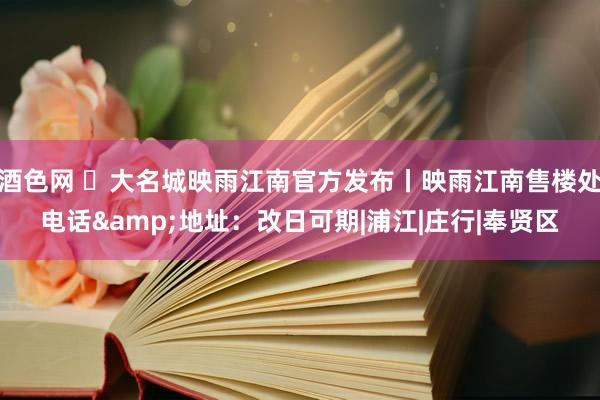 酒色网 ✪大名城映雨江南官方发布丨映雨江南售楼处电话&地址:改日可期|浦江|庄行|奉贤区