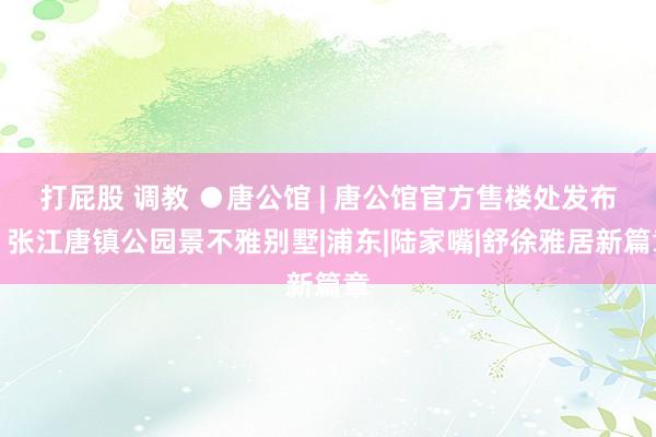 打屁股 调教 ●唐公馆 | 唐公馆官方售楼处发布:张江唐镇公园景不雅别墅|浦东|陆家嘴|舒徐雅居新篇章