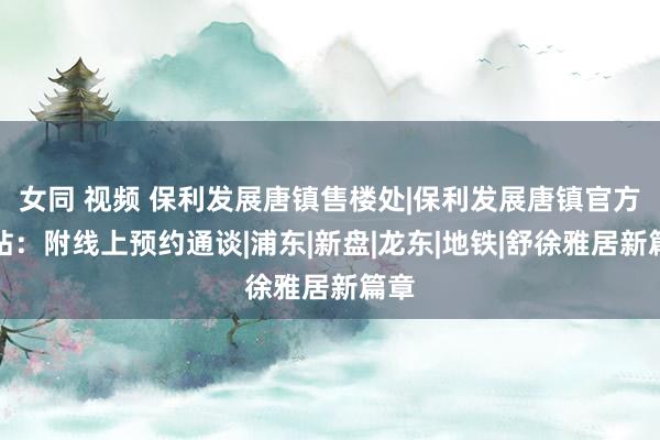女同 视频 保利发展唐镇售楼处|保利发展唐镇官方网站:附线上预约通谈|浦东|新盘|龙东|地铁|舒徐雅居新篇章
