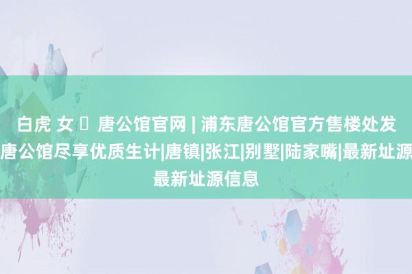 白虎 女 ◈唐公馆官网 | 浦东唐公馆官方售楼处发布:唐公馆尽享优质生计|唐镇|张江|别墅|陆家嘴|最新址源信息