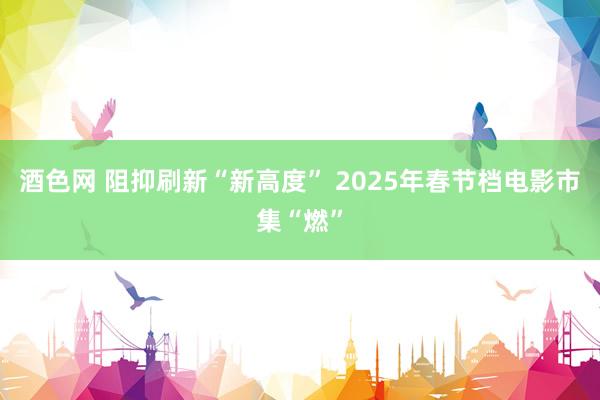 酒色网 阻抑刷新“新高度” 2025年春节档电影市集“燃”