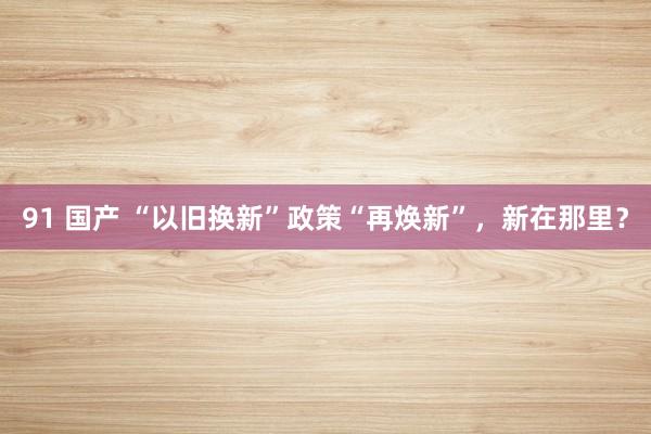 91 国产 “以旧换新”政策“再焕新”,新在那里?