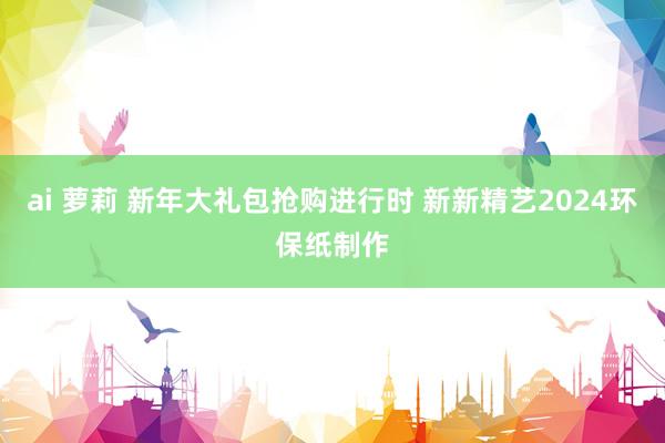 ai 萝莉 新年大礼包抢购进行时 新新精艺2024环保纸制作