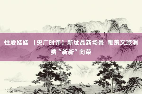 性爱娃娃 【央广时评】新址品新场景 鞭策文旅消费“新新”向荣