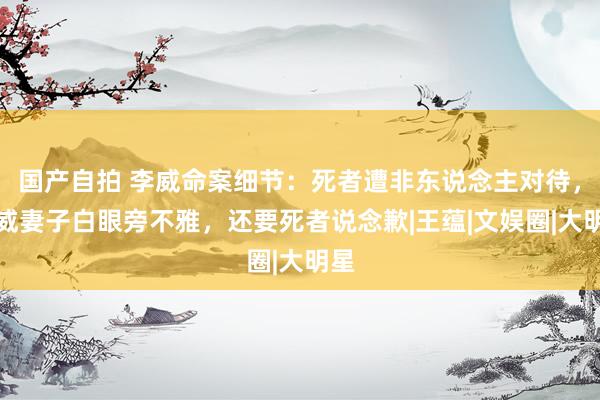 国产自拍 李威命案细节:死者遭非东说念主对待,李威妻子白眼旁不雅,还要死者说念歉|王蕴|文娱圈|大明星