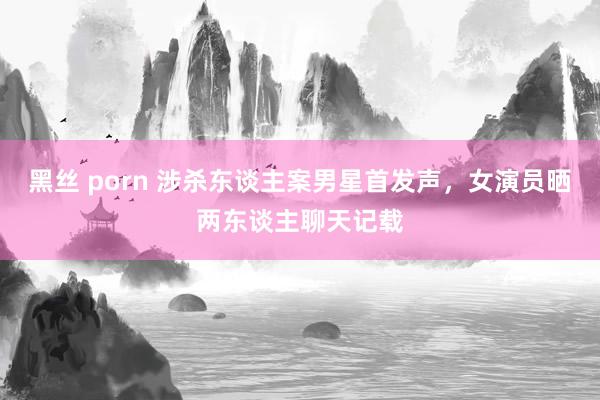 黑丝 porn 涉杀东谈主案男星首发声,女演员晒两东谈主聊天记载