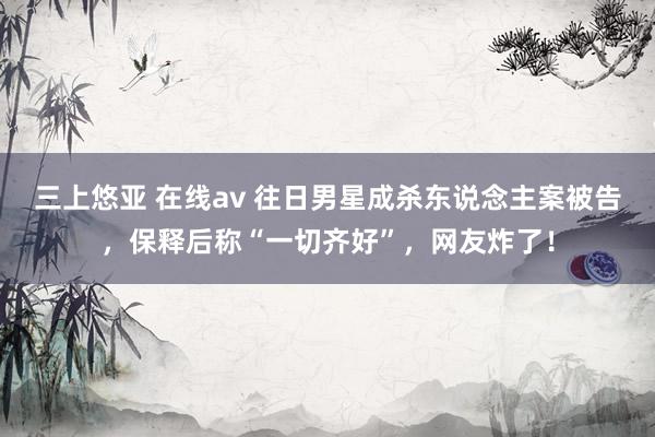 三上悠亚 在线av 往日男星成杀东说念主案被告，保释后称“一切齐好”，网友炸了！