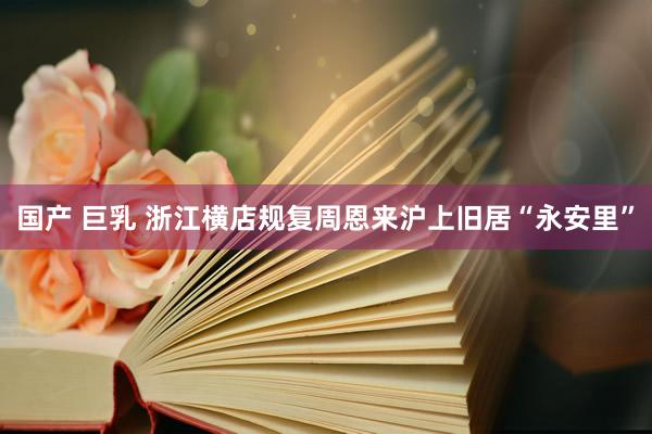 国产 巨乳 浙江横店规复周恩来沪上旧居“永安里”