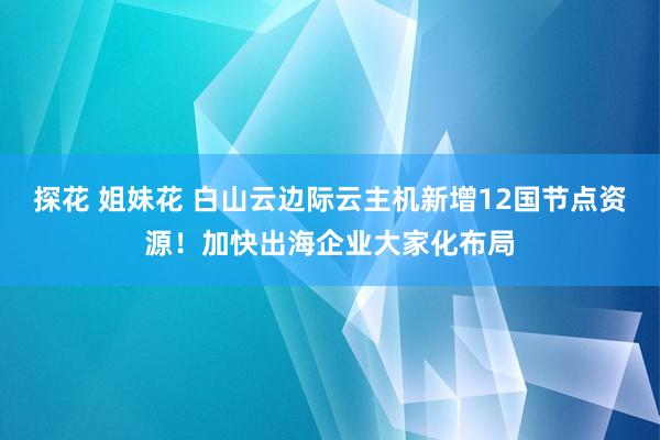 探花 姐妹花 白山云边际云主机新增12国节点资源!加快出海企业大家化布局