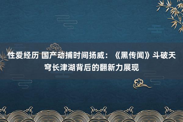 性爱经历 国产动捕时间扬威：《黑传闻》斗破天穹长津湖背后的翻新力展现