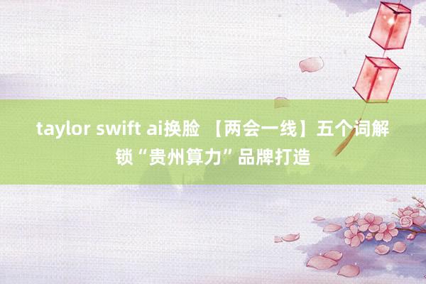 taylor swift ai换脸 【两会一线】五个词解锁“贵州算力”品牌打造