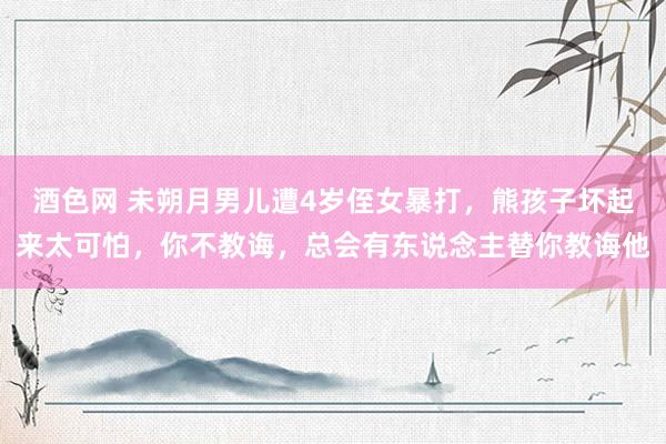 酒色网 未朔月男儿遭4岁侄女暴打,熊孩子坏起来太可怕,你不教诲,总会有东说念主替你教诲他