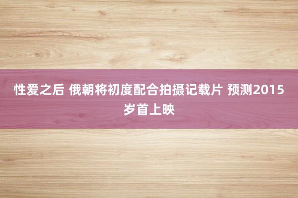 性爱之后 俄朝将初度配合拍摄记载片 预测2015岁首上映
