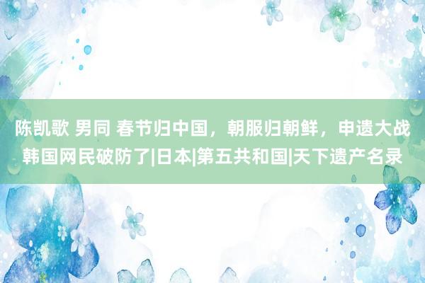 陈凯歌 男同 春节归中国，朝服归朝鲜，申遗大战韩国网民破防了|日本|第五共和国|天下遗产名录