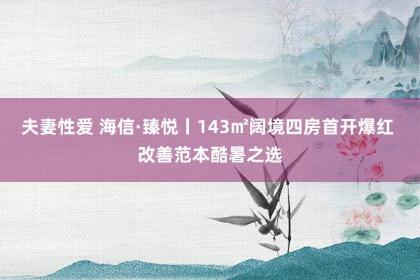夫妻性爱 海信·臻悦丨143㎡阔境四房首开爆红 改善范本酷暑之选