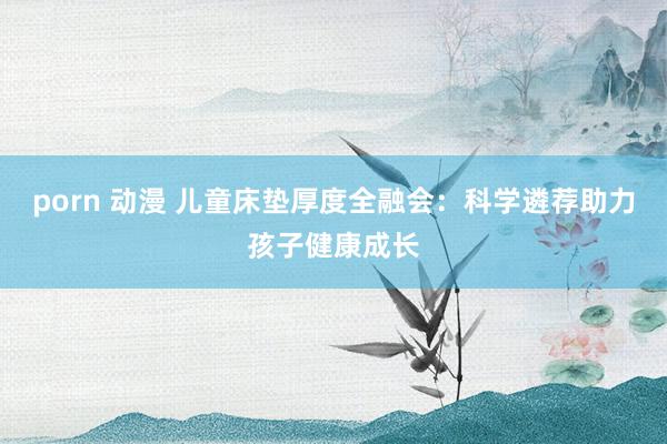 porn 动漫 儿童床垫厚度全融会：科学遴荐助力孩子健康成长