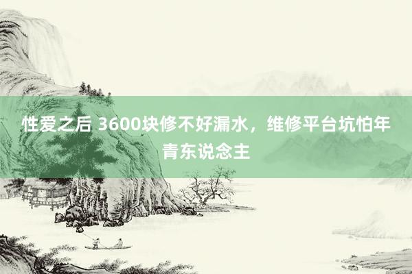 性爱之后 3600块修不好漏水，维修平台坑怕年青东说念主