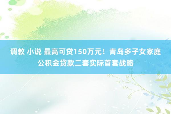 调教 小说 最高可贷150万元！青岛多子女家庭公积金贷款二套实际首套战略