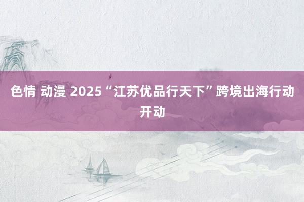 色情 动漫 2025“江苏优品行天下”跨境出海行动开动