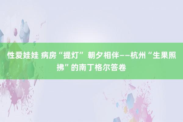 性爱娃娃 病房“提灯” 朝夕相伴——杭州“生果照拂”的南丁格尔答卷