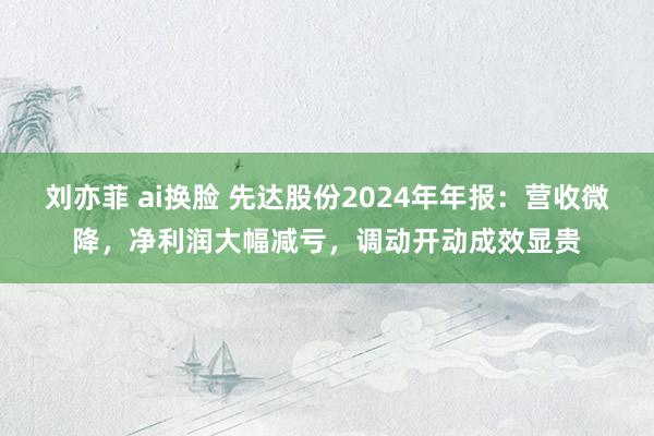 刘亦菲 ai换脸 先达股份2024年年报:营收微降,净利润大幅减亏,调动开动成效显贵