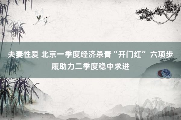 夫妻性爱 北京一季度经济杀青“开门红” 六项步履助力二季度稳中求进