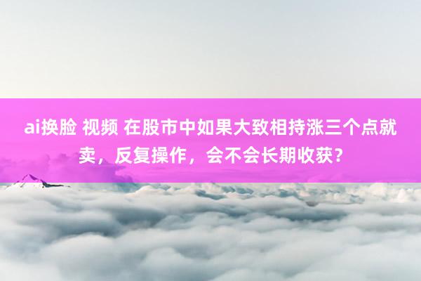ai换脸 视频 在股市中如果大致相持涨三个点就卖,反复操作,会不会长期收获?