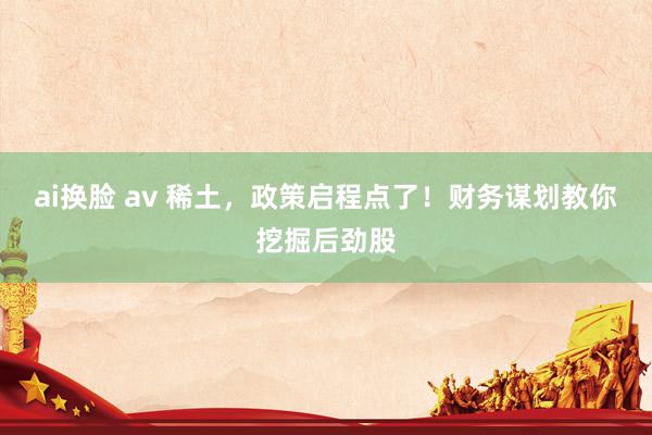 ai换脸 av 稀土,政策启程点了!财务谋划教你挖掘后劲股