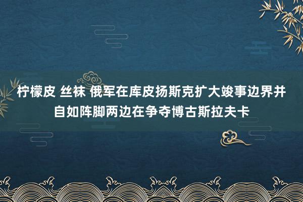 柠檬皮 丝袜 俄军在库皮扬斯克扩大竣事边界并自如阵脚两边在争夺博古斯拉夫卡