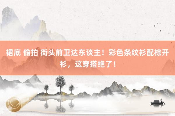 裙底 偷拍 街头前卫达东谈主!彩色条纹衫配棕开衫,这穿搭绝了!