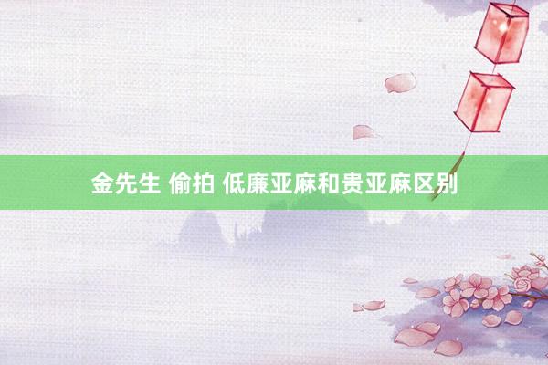 金先生 偷拍 低廉亚麻和贵亚麻区别