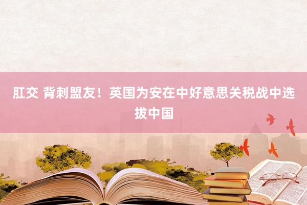 肛交 背刺盟友!英国为安在中好意思关税战中选拔中国