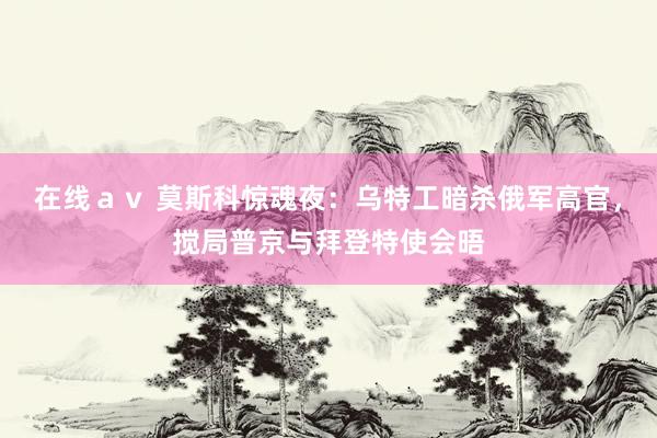 在线av 莫斯科惊魂夜:乌特工暗杀俄军高官,搅局普京与拜登特使会晤