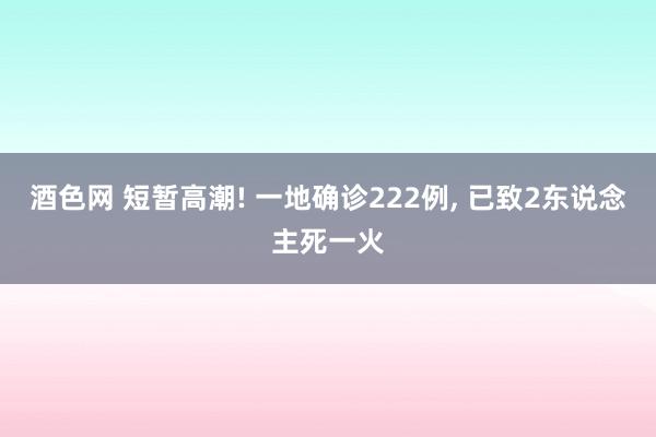 酒色网 短暂高潮! 一地确诊222例， 已致2东说念主死一火