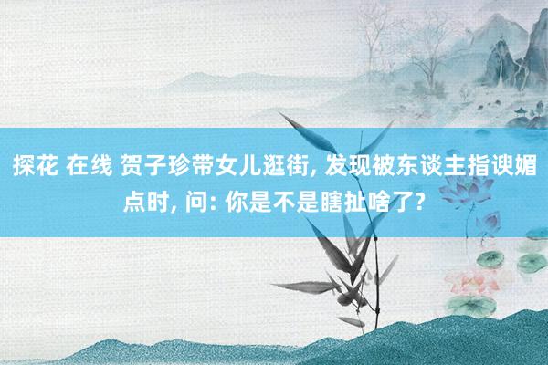 探花 在线 贺子珍带女儿逛街， 发现被东谈主指谀媚点时， 问: 你是不是瞎扯啥了?