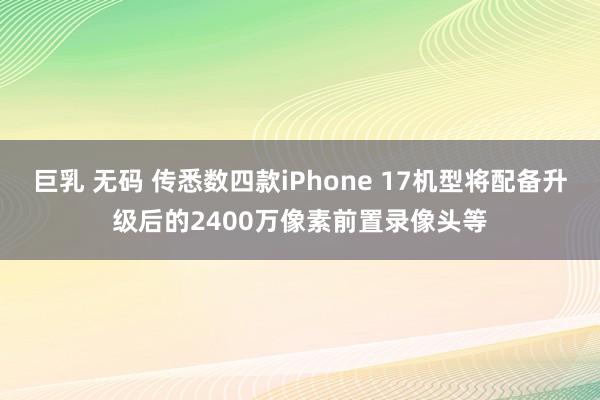 巨乳 无码 传悉数四款iPhone 17机型将配备升级后的2400万像素前置录像头等