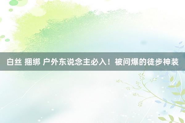 白丝 捆绑 户外东说念主必入！被问爆的徒步神装