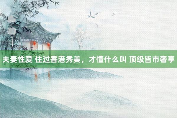 夫妻性爱 住过香港秀美,才懂什么叫 顶级皆市奢享